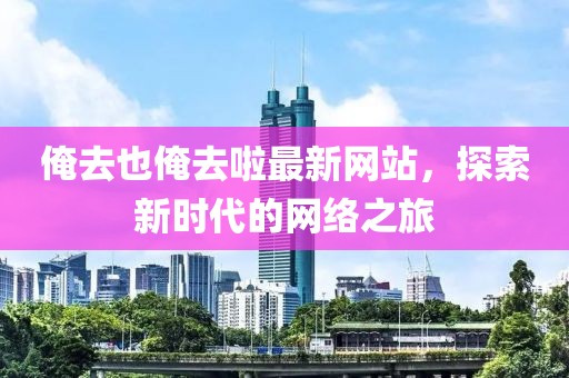 俺去也俺去啦最新網(wǎng)站，探索新時(shí)代的網(wǎng)絡(luò)之旅