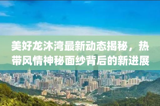 美好龍沐灣最新動(dòng)態(tài)揭秘，熱帶風(fēng)情神秘面紗背后的新進(jìn)展