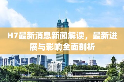 H7最新消息新聞解讀，最新進展與影響全面剖析