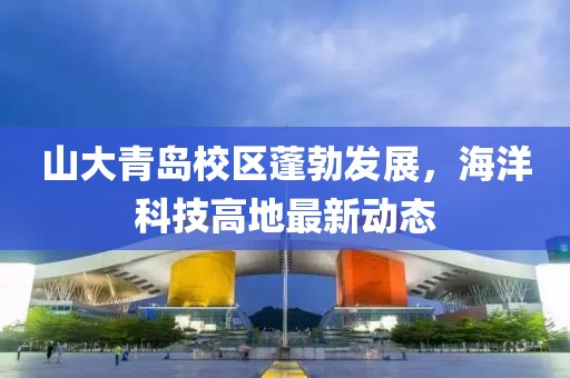 山大青島校區(qū)蓬勃發(fā)展，海洋科技高地最新動態(tài)