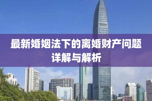 最新婚姻法下的離婚財產(chǎn)問題詳解與解析
