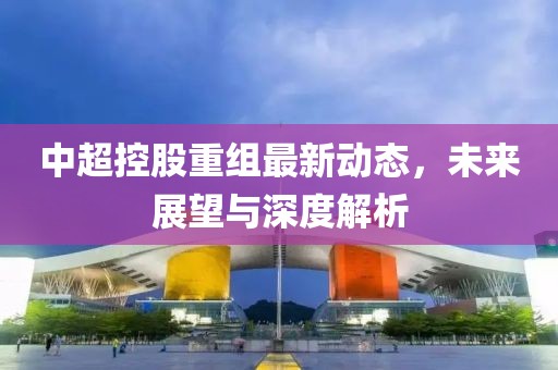 中超控股重組最新動(dòng)態(tài)，未來展望與深度解析