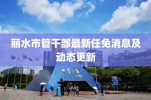 麗水市管干部最新任免消息及動(dòng)態(tài)更新