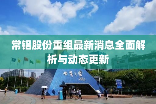 常鋁股份重組最新消息全面解析與動(dòng)態(tài)更新