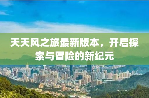 天天風(fēng)之旅最新版本，開啟探索與冒險(xiǎn)的新紀(jì)元