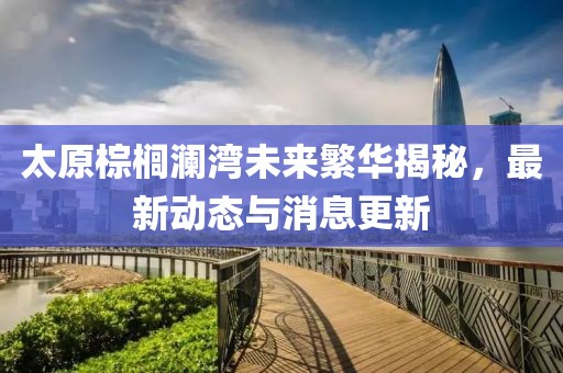 太原棕櫚瀾灣未來繁華揭秘，最新動態(tài)與消息更新