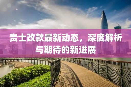 貴士改款最新動(dòng)態(tài)，深度解析與期待的新進(jìn)展