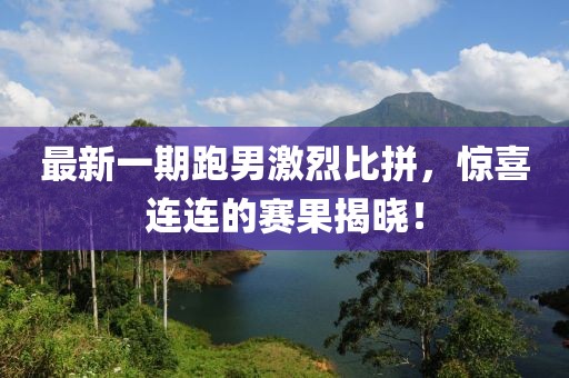 最新一期跑男激烈比拼，驚喜連連的賽果揭曉！