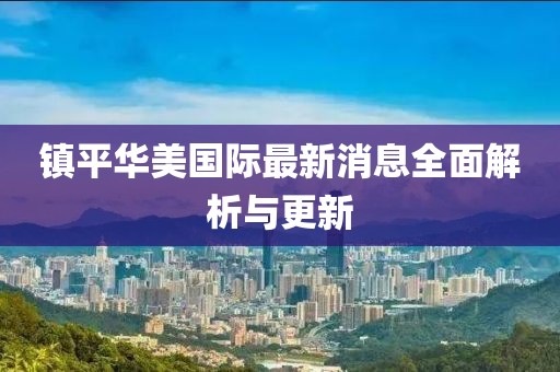 鎮(zhèn)平華美國際最新消息全面解析與更新