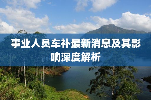 事業(yè)人員車補(bǔ)最新消息及其影響深度解析