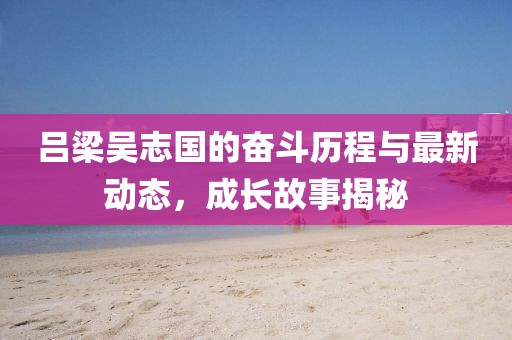 呂梁吳志國的奮斗歷程與最新動態(tài)，成長故事揭秘