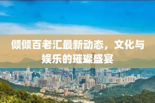 傾傾百老匯最新動(dòng)態(tài)，文化與娛樂的璀璨盛宴