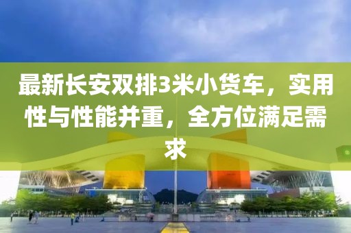 最新長安雙排3米小貨車，實(shí)用性與性能并重，全方位滿足需求