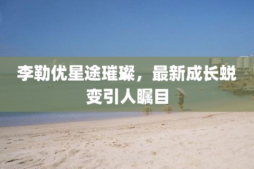 李勒優(yōu)星途璀璨，最新成長(zhǎng)蛻變引人矚目