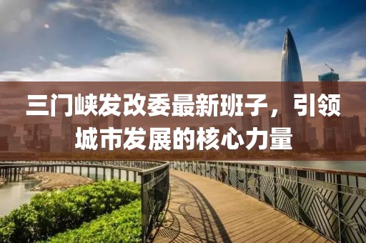三門峽發(fā)改委最新班子，引領城市發(fā)展的核心力量