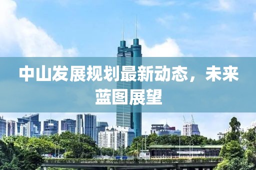 中山發(fā)展規(guī)劃最新動(dòng)態(tài)，未來(lái)藍(lán)圖展望