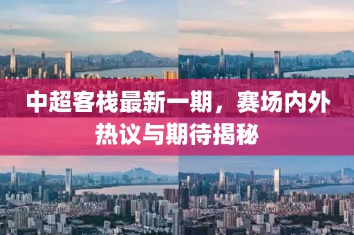 中超客棧最新一期，賽場(chǎng)內(nèi)外熱議與期待揭秘
