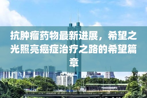 抗腫瘤藥物最新進(jìn)展，希望之光照亮癌癥治療之路的希望篇章