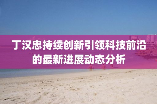 丁漢忠持續(xù)創(chuàng)新引領科技前沿的最新進展動態(tài)分析