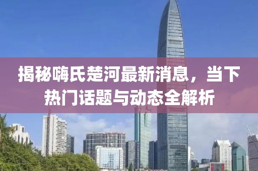 揭秘嗨氏楚河最新消息，當(dāng)下熱門話題與動態(tài)全解析