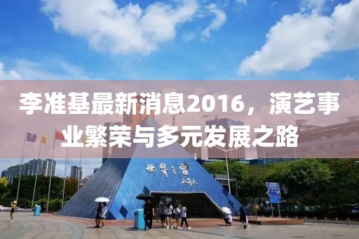 李準(zhǔn)基最新消息2016，演藝事業(yè)繁榮與多元發(fā)展之路