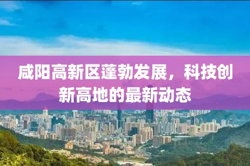 咸陽高新區(qū)蓬勃發(fā)展，科技創(chuàng)新高地的最新動(dòng)態(tài)