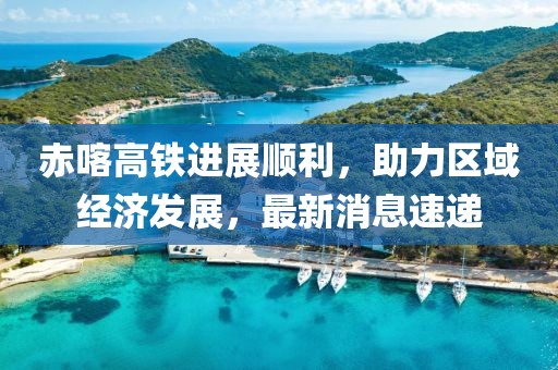 赤喀高鐵進展順利，助力區(qū)域經(jīng)濟發(fā)展，最新消息速遞