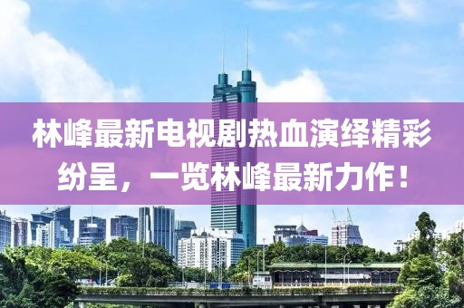 林峰最新電視劇熱血演繹精彩紛呈，一覽林峰最新力作！