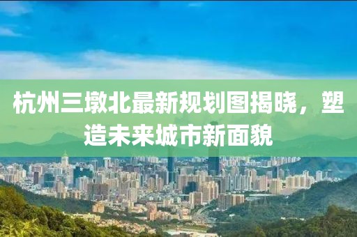 杭州三墩北最新規(guī)劃圖揭曉，塑造未來(lái)城市新面貌