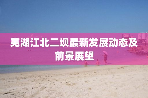 蕪湖江北二壩最新發(fā)展動態(tài)及前景展望