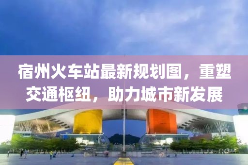 宿州火車(chē)站最新規(guī)劃圖，重塑交通樞紐，助力城市新發(fā)展