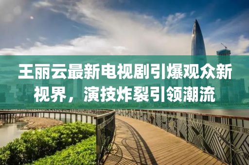 王麗云最新電視劇引爆觀眾新視界，演技炸裂引領(lǐng)潮流
