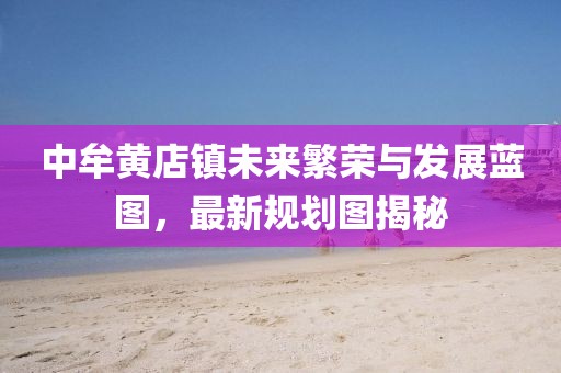中牟黃店鎮(zhèn)未來繁榮與發(fā)展藍(lán)圖，最新規(guī)劃圖揭秘