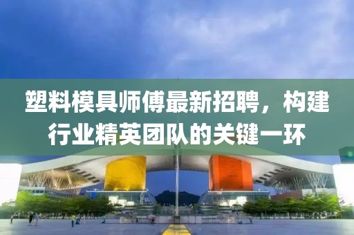 塑料模具師傅最新招聘，構(gòu)建行業(yè)精英團隊的關(guān)鍵一環(huán)