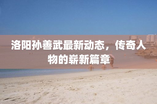 洛陽孫善武最新動態(tài)，傳奇人物的嶄新篇章