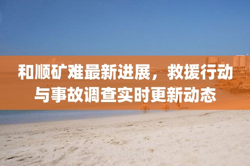 和順礦難最新進(jìn)展，救援行動與事故調(diào)查實(shí)時(shí)更新動態(tài)