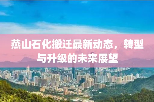 燕山石化搬遷最新動態(tài)，轉(zhuǎn)型與升級的未來展望
