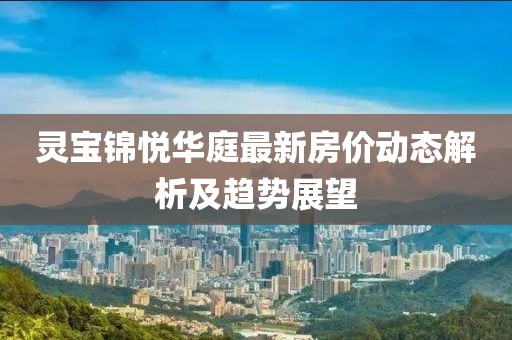 靈寶錦悅?cè)A庭最新房價(jià)動(dòng)態(tài)解析及趨勢(shì)展望