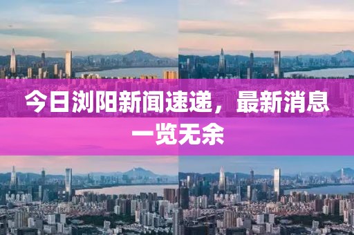 今日瀏陽新聞速遞，最新消息一覽無余