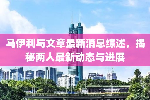 馬伊利與文章最新消息綜述，揭秘兩人最新動(dòng)態(tài)與進(jìn)展
