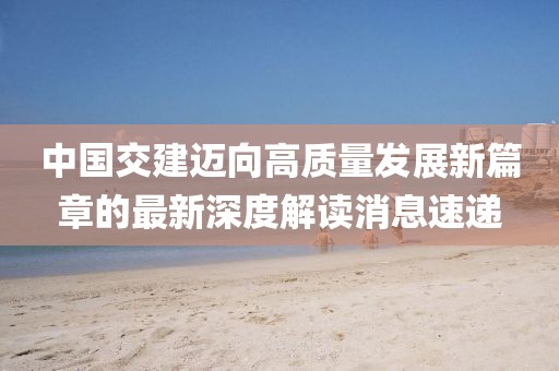 中國交建邁向高質(zhì)量發(fā)展新篇章的最新深度解讀消息速遞