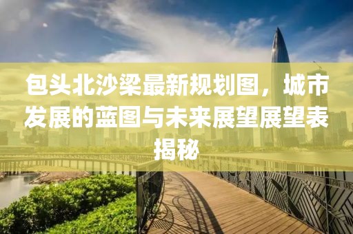 包頭北沙梁最新規(guī)劃圖，城市發(fā)展的藍(lán)圖與未來展望展望表揭秘