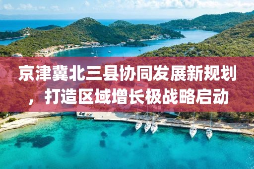 京津冀北三縣協(xié)同發(fā)展新規(guī)劃，打造區(qū)域增長極戰(zhàn)略啟動(dòng)