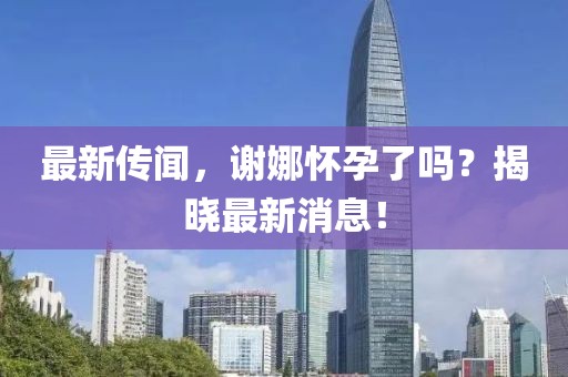 最新傳聞，謝娜懷孕了嗎？揭曉最新消息！