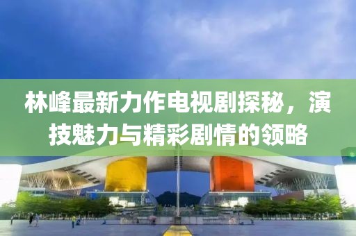 林峰最新力作電視劇探秘，演技魅力與精彩劇情的領(lǐng)略