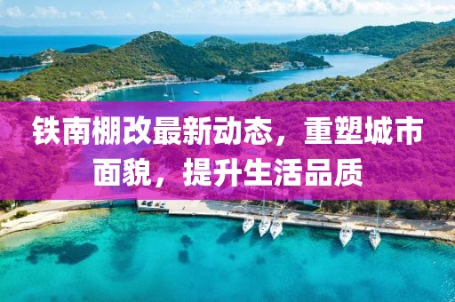 鐵南棚改最新動(dòng)態(tài)，重塑城市面貌，提升生活品質(zhì)