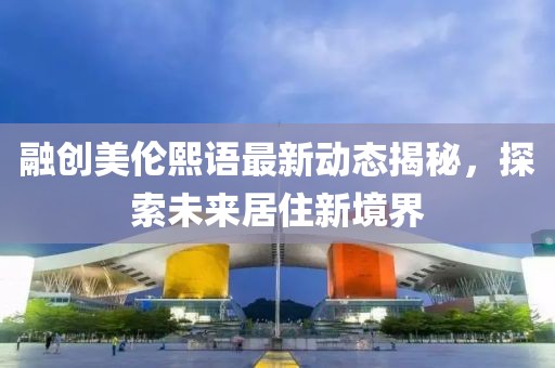 融創(chuàng)美倫熙語(yǔ)最新動(dòng)態(tài)揭秘，探索未來(lái)居住新境界