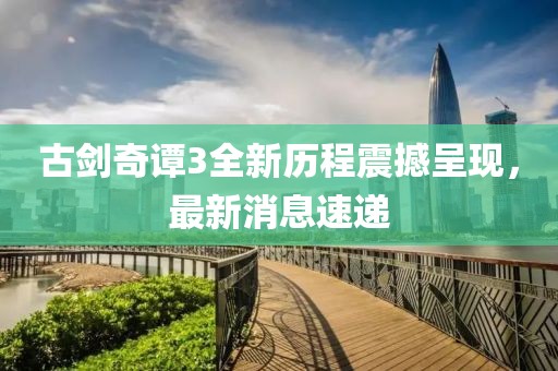 古劍奇譚3全新歷程震撼呈現(xiàn)，最新消息速遞