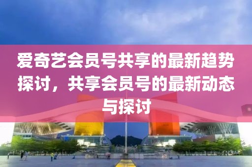 愛奇藝會員號共享的最新趨勢探討，共享會員號的最新動態(tài)與探討