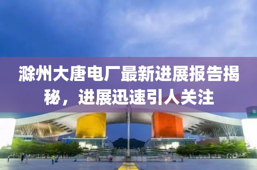 滁州大唐電廠最新進展報告揭秘，進展迅速引人關(guān)注